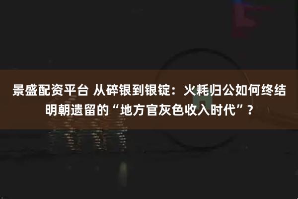 景盛配资平台 从碎银到银锭：火耗归公如何终结明朝遗留的“地方官灰色收入时代”？