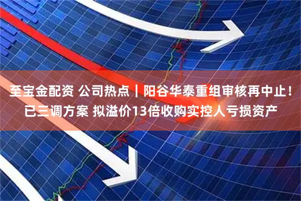 至宝金配资 公司热点｜阳谷华泰重组审核再中止！已三调方案 拟溢价13倍收购实控人亏损资产