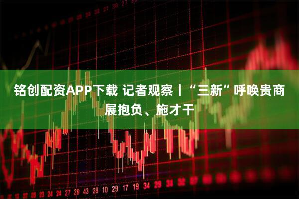 铭创配资APP下载 记者观察丨“三新”呼唤贵商展抱负、施才干