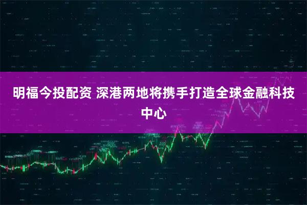 明福今投配资 深港两地将携手打造全球金融科技中心