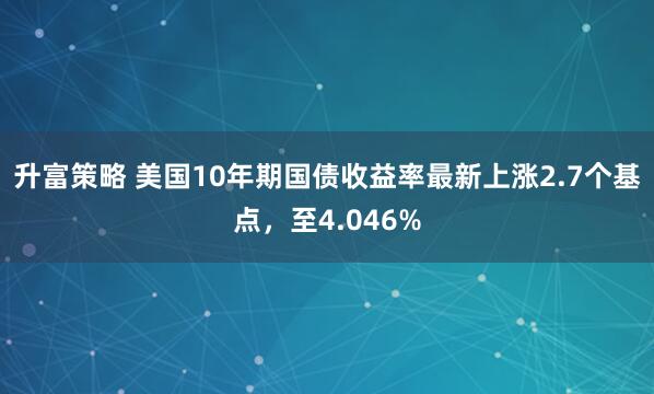 升富策略 美国10年期国债收益率最新上涨2.7个基点，至4.046%