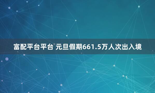 富配平台平台 元旦假期661.5万人次出入境