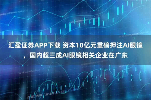 汇盈证券APP下载 资本10亿元重磅押注AI眼镜，国内超三成AI眼镜相关企业在广东