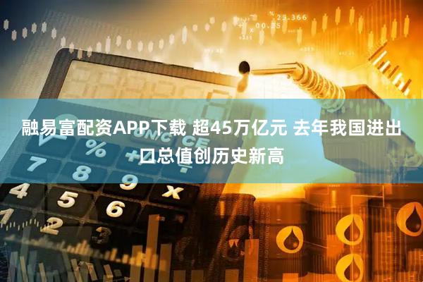 融易富配资APP下载 超45万亿元 去年我国进出口总值创历史新高