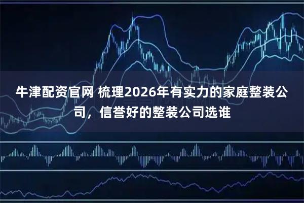 牛津配资官网 梳理2026年有实力的家庭整装公司，信誉好的整装公司选谁