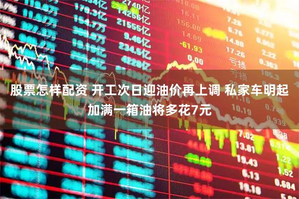 股票怎样配资 开工次日迎油价再上调 私家车明起加满一箱油将多花7元
