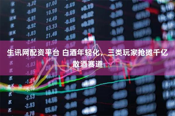 生讯网配资平台 白酒年轻化,三类玩家抢摊千亿散酒赛道