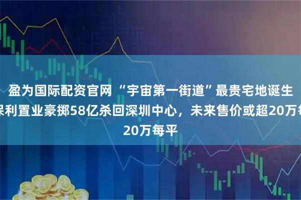 盈为国际配资官网 “宇宙第一街道”最贵宅地诞生！保利置业豪掷58亿杀回深圳中心，未来售价或超20万每平