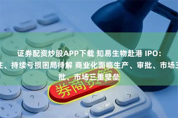 证券配资炒股APP下载 知易生物赴港 IPO：单药押注、持续亏损困局待解 商业化面临生产、审批、市场三重壁垒