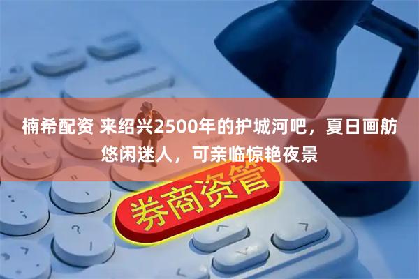 楠希配资 来绍兴2500年的护城河吧，夏日画舫悠闲迷人，可亲临惊艳夜景