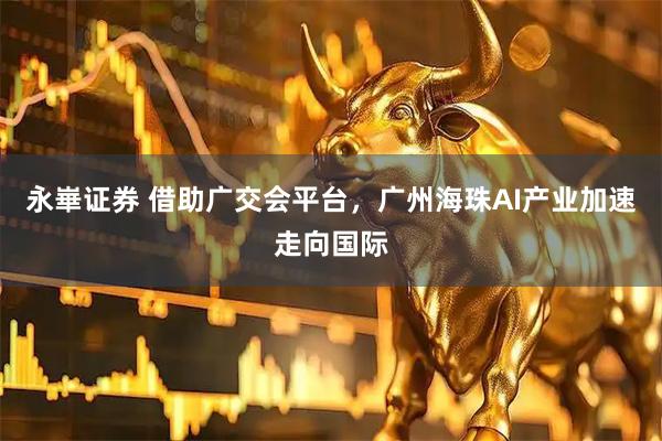 永崋证券 借助广交会平台，广州海珠AI产业加速走向国际